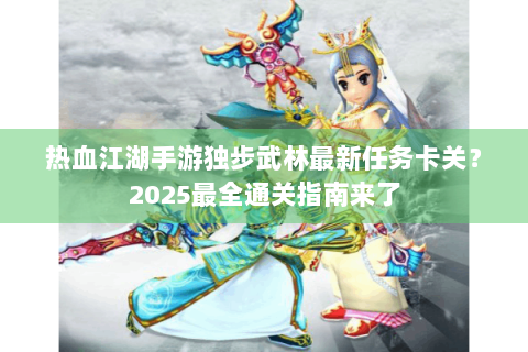 热血江湖手游独步武林最新任务卡关？2025最全通关指南来了