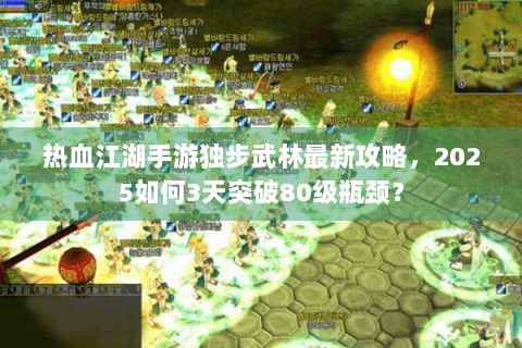 热血江湖手游独步武林最新攻略，2025如何3天突破80级瓶颈？