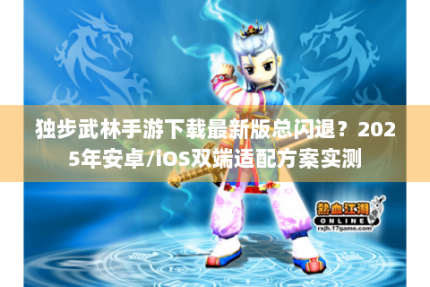 独步武林手游下载最新版总闪退？2025年安卓/iOS双端适配方案实测