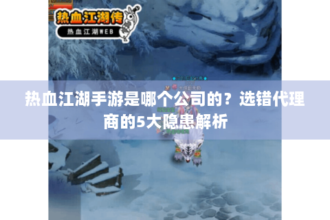热血江湖手游是哪个公司的？选错代理商的5大隐患解析