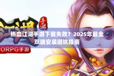 热血江湖手游下载失败？2025年最全双端安装避坑指南