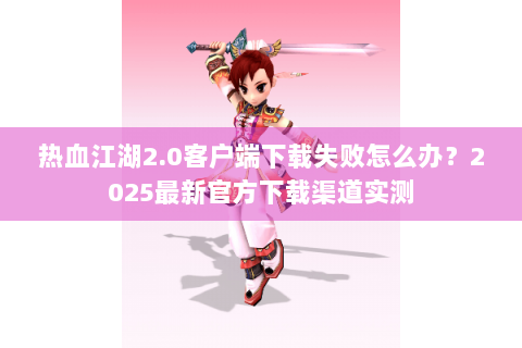 热血江湖2.0客户端下载失败怎么办？2025最新官方下载渠道实测