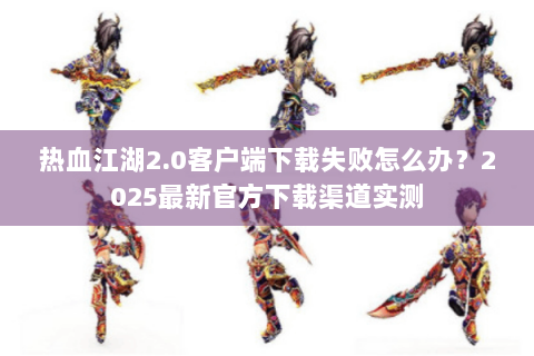 热血江湖2.0客户端下载失败怎么办？2025最新官方下载渠道实测