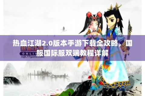 热血江湖2.0版本手游下载全攻略，国服国际服双端教程详解