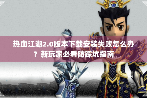 热血江湖2.0版本下载安装失败怎么办？新玩家必看防踩坑指南
