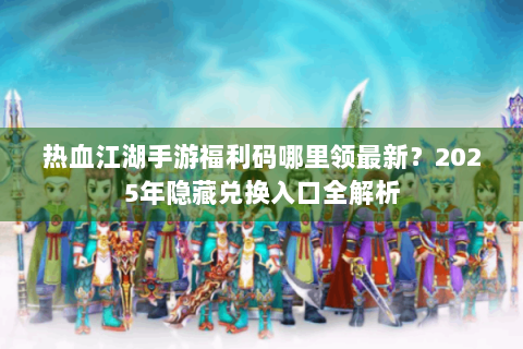 热血江湖手游福利码哪里领最新？2025年隐藏兑换入口全解析