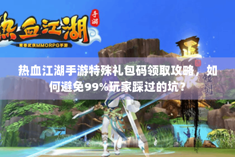 热血江湖手游特殊礼包码领取攻略，如何避免99%玩家踩过的坑？