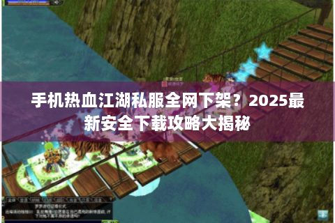 手机热血江湖私服全网下架？2025最新安全下载攻略大揭秘