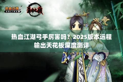 热血江湖弓手厉害吗？2025版本远程输出天花板深度测评