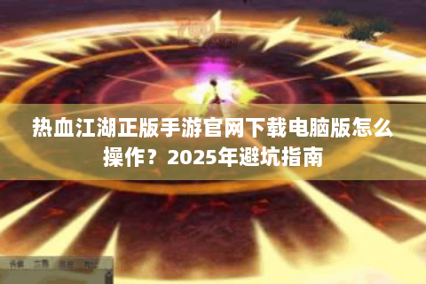 热血江湖正版手游官网下载电脑版怎么操作？2025年避坑指南