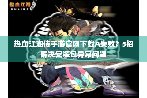 热血江湖传手游官网下载A失败？5招解决安装包异常问题