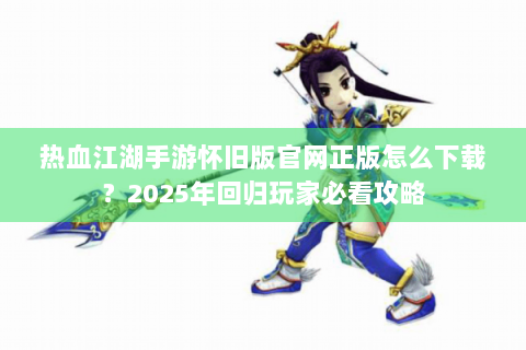 热血江湖手游怀旧版官网正版怎么下载？2025年回归玩家必看攻略