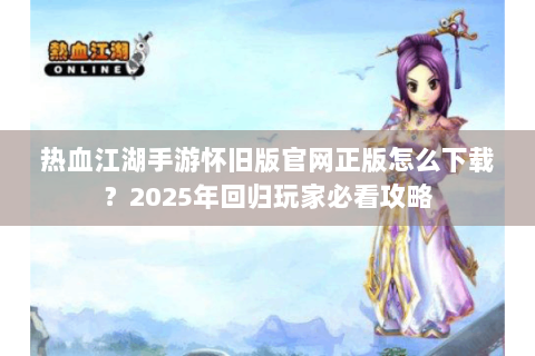 热血江湖手游怀旧版官网正版怎么下载？2025年回归玩家必看攻略