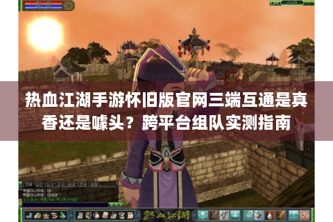 热血江湖手游怀旧版官网三端互通是真香还是噱头？跨平台组队实测指南