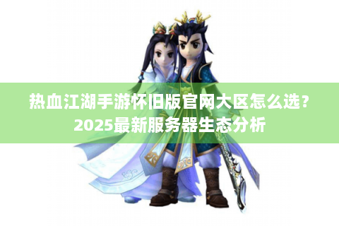 热血江湖手游怀旧版官网大区怎么选？2025最新服务器生态分析