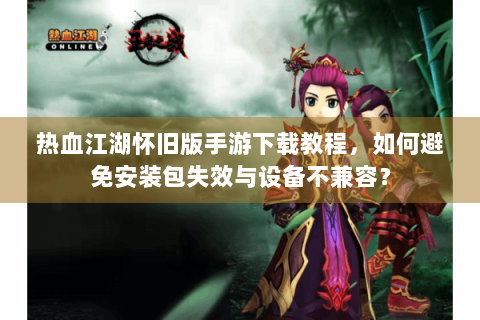 热血江湖怀旧版手游下载教程，如何避免安装包失效与设备不兼容？