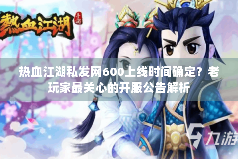 热血江湖私发网600上线时间确定？老玩家最关心的开服公告解析