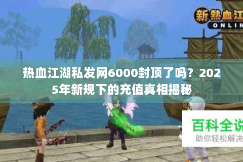 热血江湖私发网6000封顶了吗？2025年新规下的充值真相揭秘