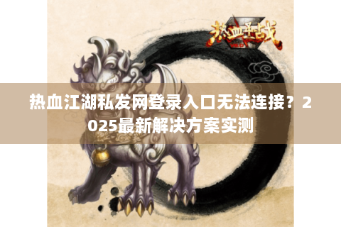 热血江湖私发网登录入口无法连接？2025最新解决方案实测