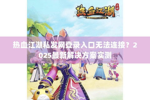 热血江湖私发网登录入口无法连接？2025最新解决方案实测