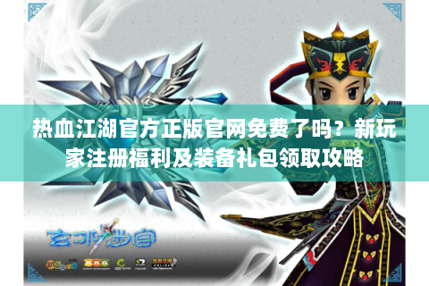 热血江湖官方正版官网免费了吗？新玩家注册福利及装备礼包领取攻略