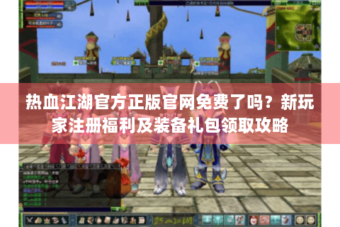 热血江湖官方正版官网免费了吗？新玩家注册福利及装备礼包领取攻略