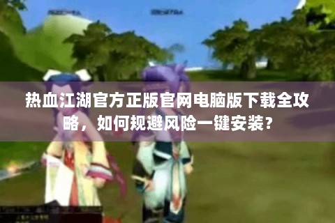 热血江湖官方正版官网电脑版下载全攻略，如何规避风险一键安装？