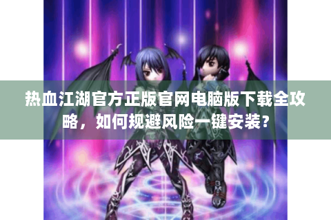 热血江湖官方正版官网电脑版下载全攻略，如何规避风险一键安装？
