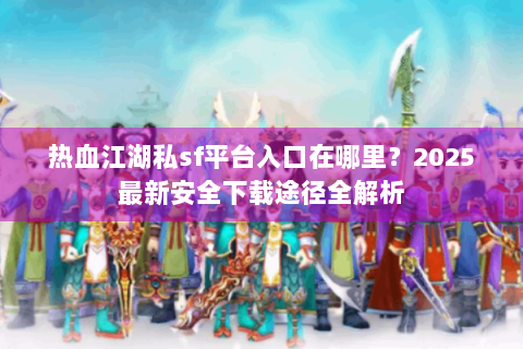 热血江湖私sf平台入口在哪里？2025最新安全下载途径全解析