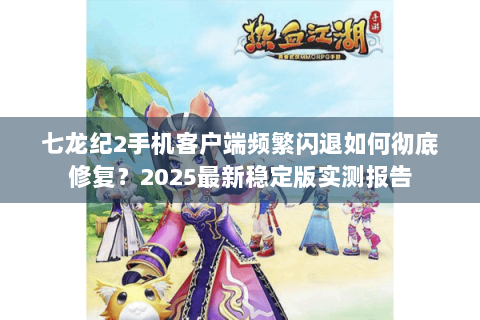 七龙纪2手机客户端频繁闪退如何彻底修复？2025最新稳定版实测报告