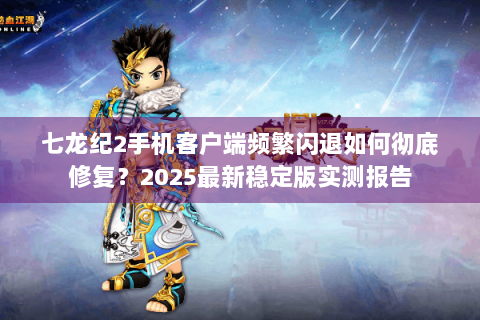 七龙纪2手机客户端频繁闪退如何彻底修复？2025最新稳定版实测报告