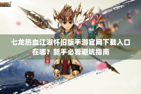 七龙热血江湖怀旧版手游官网下载入口在哪？新手必看避坑指南