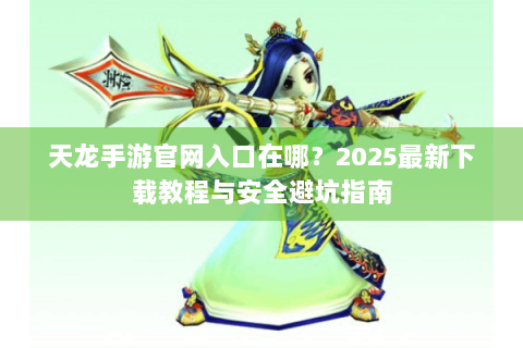 天龙手游官网入口在哪？2025最新下载教程与安全避坑指南