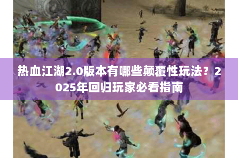 热血江湖2.0版本有哪些颠覆性玩法？2025年回归玩家必看指南