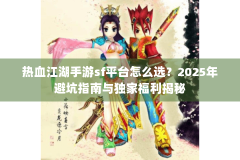 热血江湖手游sf平台怎么选？2025年避坑指南与独家福利揭秘