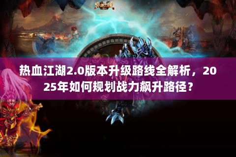 热血江湖2.0版本升级路线全解析，2025年如何规划战力飙升路径？