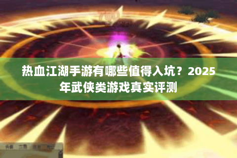 热血江湖手游有哪些值得入坑？2025年武侠类游戏真实评测