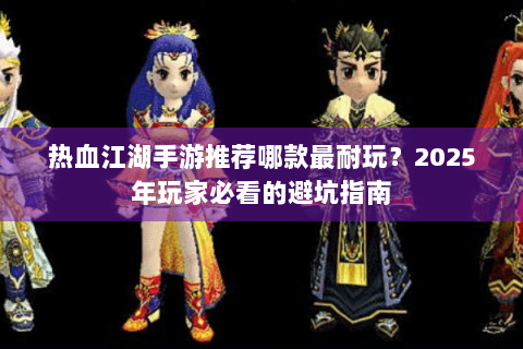 热血江湖手游推荐哪款最耐玩？2025年玩家必看的避坑指南