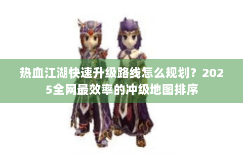 热血江湖快速升级路线怎么规划？2025全网最效率的冲级地图排序