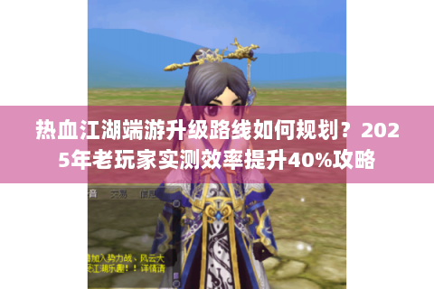 热血江湖端游升级路线如何规划？2025年老玩家实测效率提升40%攻略