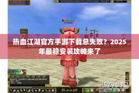 热血江湖官方手游下载总失败？2025年最稳安装攻略来了