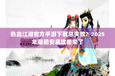 热血江湖官方手游下载总失败？2025年最稳安装攻略来了