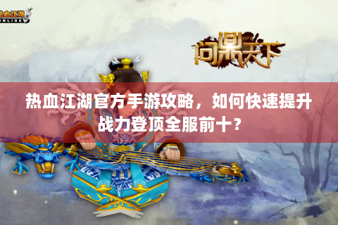 热血江湖官方手游攻略，如何快速提升战力登顶全服前十？