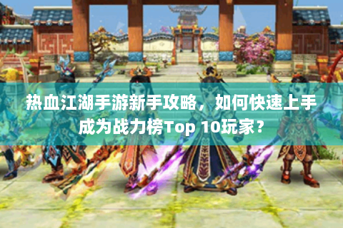 热血江湖手游新手攻略，如何快速上手成为战力榜Top 10玩家？