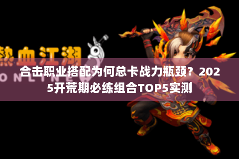 合击职业搭配为何总卡战力瓶颈？2025开荒期必练组合TOP5实测