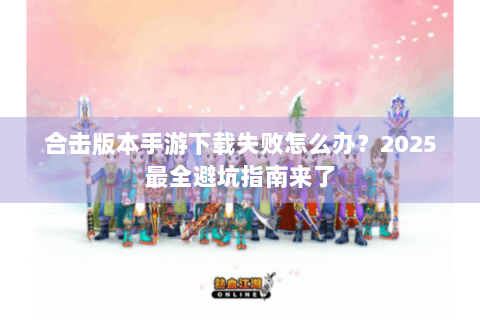 合击版本手游下载失败怎么办？2025最全避坑指南来了