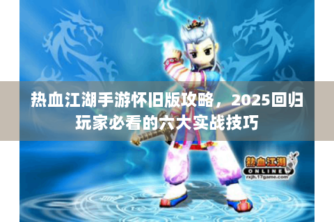 热血江湖手游怀旧版攻略，2025回归玩家必看的六大实战技巧