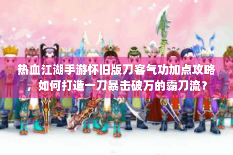 热血江湖手游怀旧版刀客气功加点攻略，如何打造一刀暴击破万的霸刀流？