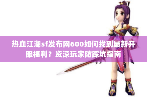 热血江湖sf发布网600如何找到最新开服福利？资深玩家防踩坑指南
