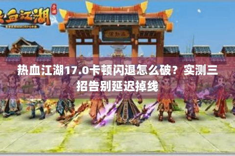 热血江湖17.0卡顿闪退怎么破？实测三招告别延迟掉线